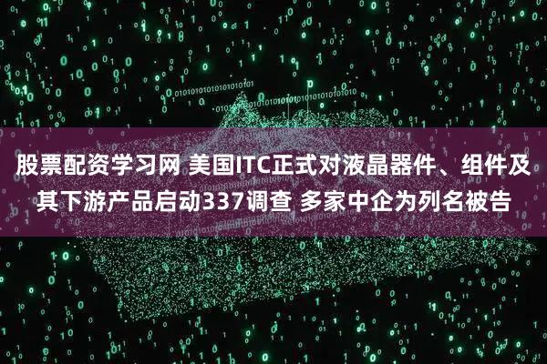 股票配资学习网 美国ITC正式对液晶器件、组件及其下游产品启动337调查 多家中企为列名被告