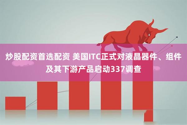 炒股配资首选配资 美国ITC正式对液晶器件、组件及其下游产品启动337调查