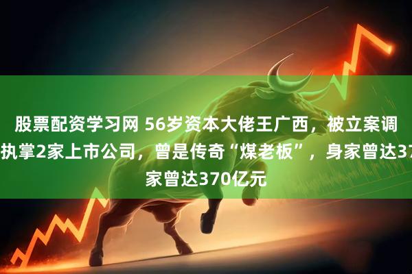 股票配资学习网 56岁资本大佬王广西，被立案调查！他执掌2家上市公司，曾是传奇“煤老板”，身家曾达370亿元
