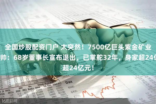 全国炒股配资门户 太突然！7500亿巨头紫金矿业将换帅：68岁董事长宣布退出，已掌舵32年，身家超24亿元！