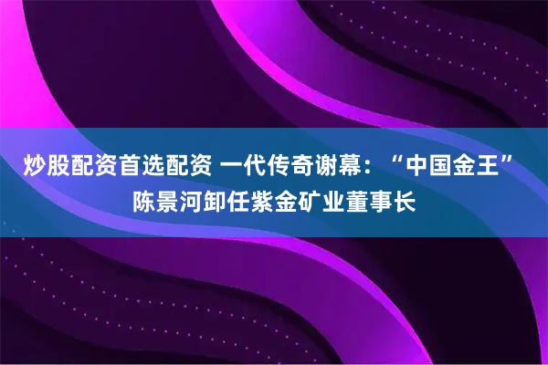 炒股配资首选配资 一代传奇谢幕：“中国金王” 陈景河卸任紫金矿业董事长
