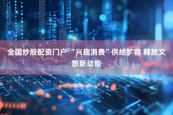 全国炒股配资门户 “兴趣消费”供给扩容 释放文旅新动能