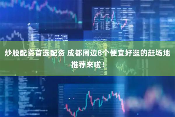炒股配资首选配资 成都周边8个便宜好逛的赶场地推荐来啦！