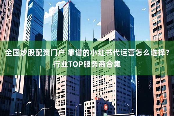 全国炒股配资门户 靠谱的小红书代运营怎么选择？行业TOP服务商合集