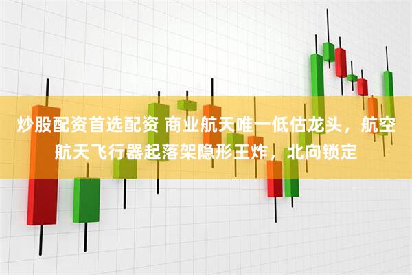炒股配资首选配资 商业航天唯一低估龙头，航空航天飞行器起落架隐形王炸，北向锁定