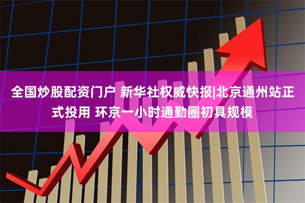 全国炒股配资门户 新华社权威快报|北京通州站正式投用 环京一小时通勤圈初具规模