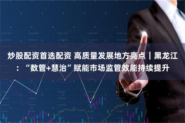 炒股配资首选配资 高质量发展地方亮点｜黑龙江：“数管+慧治”赋能市场监管效能持续提升