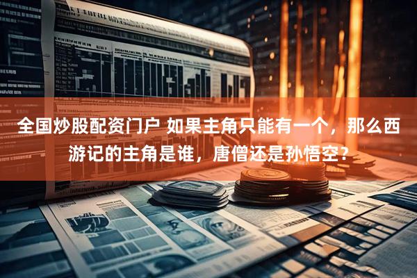 全国炒股配资门户 如果主角只能有一个，那么西游记的主角是谁，唐僧还是孙悟空？