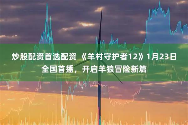 炒股配资首选配资 《羊村守护者12》1月23日全国首播，开启羊狼冒险新篇