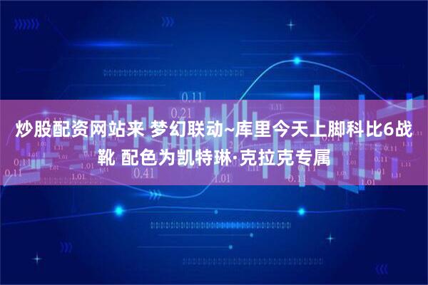 炒股配资网站来 梦幻联动~库里今天上脚科比6战靴 配色为凯特琳·克拉克专属
