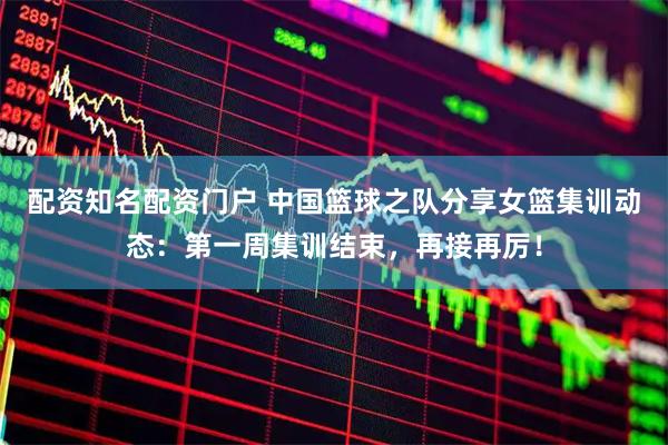 配资知名配资门户 中国篮球之队分享女篮集训动态：第一周集训结束，再接再厉！