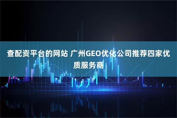 查配资平台的网站 广州GEO优化公司推荐四家优质服务商