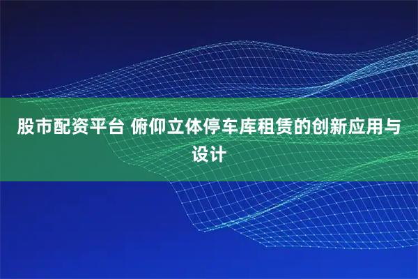 股市配资平台 俯仰立体停车库租赁的创新应用与设计