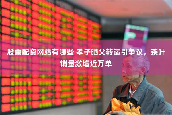 股票配资网站有哪些 孝子晒父转运引争议，茶叶销量激增近万单