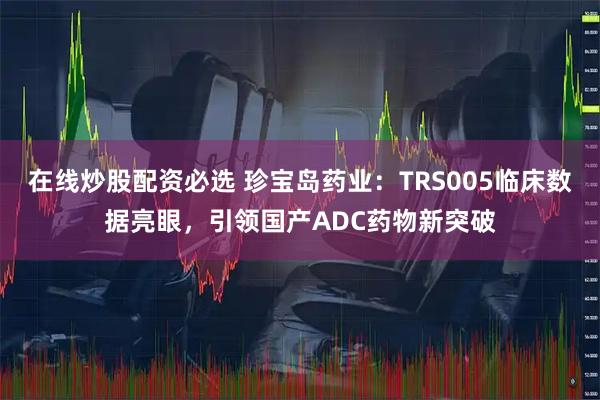 在线炒股配资必选 珍宝岛药业：TRS005临床数据亮眼，引领国产ADC药物新突破