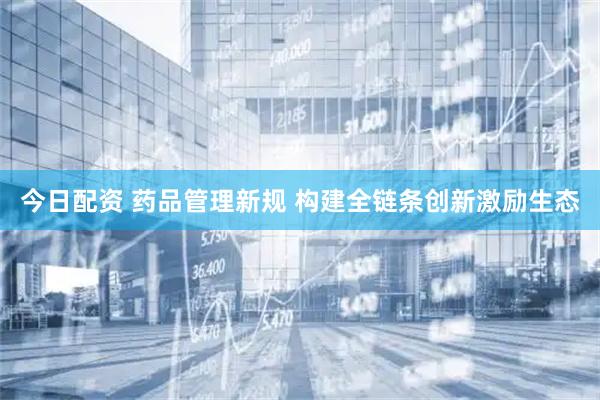 今日配资 药品管理新规 构建全链条创新激励生态