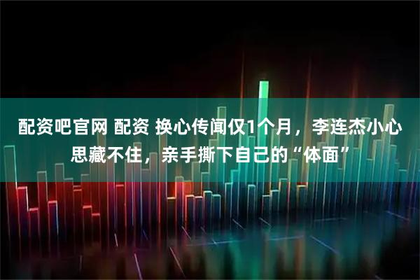 配资吧官网 配资 换心传闻仅1个月，李连杰小心思藏不住，亲手撕下自己的“体面”