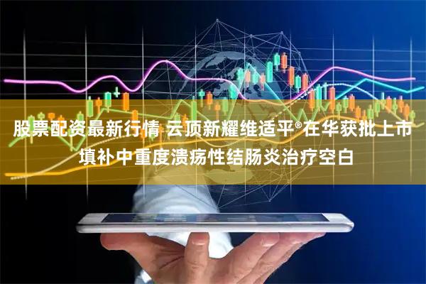 股票配资最新行情 云顶新耀维适平®在华获批上市 填补中重度溃疡性结肠炎治疗空白