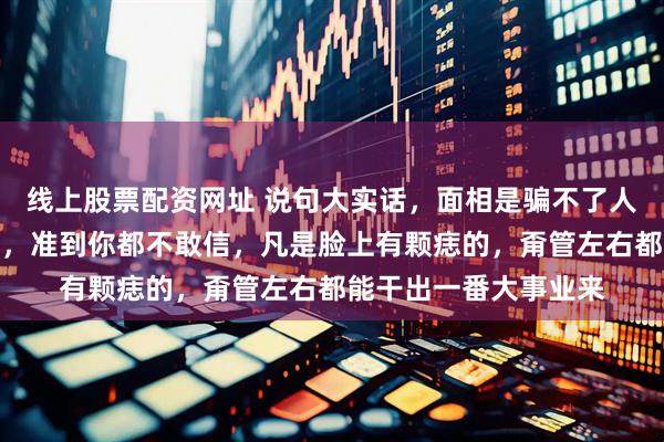 线上股票配资网址 说句大实话，面相是骗不了人的，不信你看全红婵，准到你都不敢信，凡是脸上有颗痣的，甭管左右都能干出一番大事业来