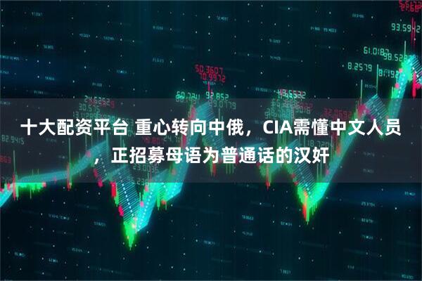 十大配资平台 重心转向中俄，CIA需懂中文人员，正招募母语为普通话的汉奸