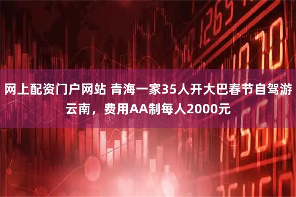 网上配资门户网站 青海一家35人开大巴春节自驾游云南，费用AA制每人2000元