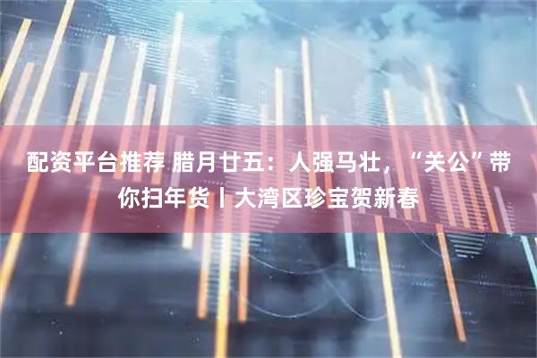 配资平台推荐 腊月廿五：人强马壮，“关公”带你扫年货丨大湾区珍宝贺新春