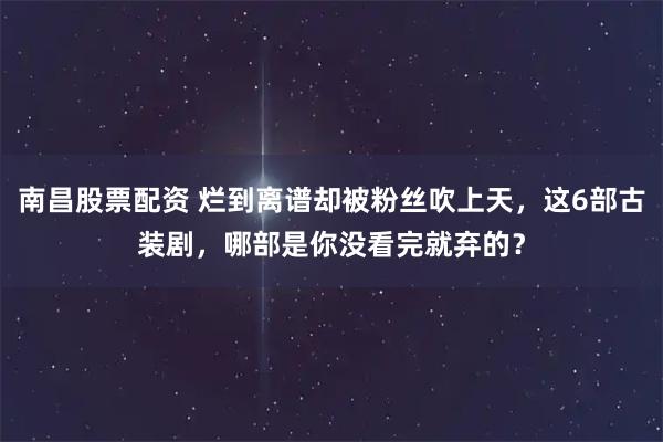 南昌股票配资 烂到离谱却被粉丝吹上天，这6部古装剧，哪部是你没看完就弃的？