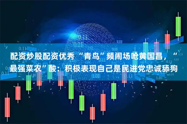 配资炒股配资优秀 “青鸟”频闹场呛黄国昌，“最强菜农”酸：积极表现自己是民进党忠诚舔狗