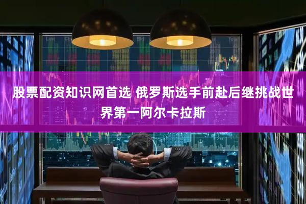 股票配资知识网首选 俄罗斯选手前赴后继挑战世界第一阿尔卡拉斯