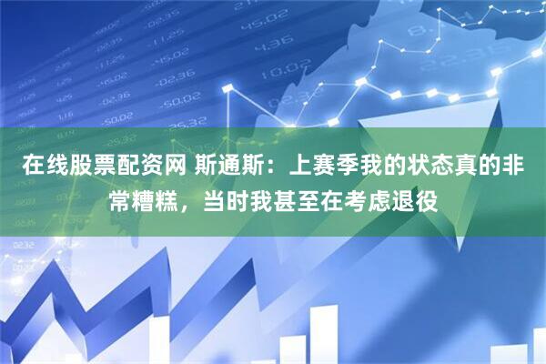 在线股票配资网 斯通斯：上赛季我的状态真的非常糟糕，当时我甚至在考虑退役