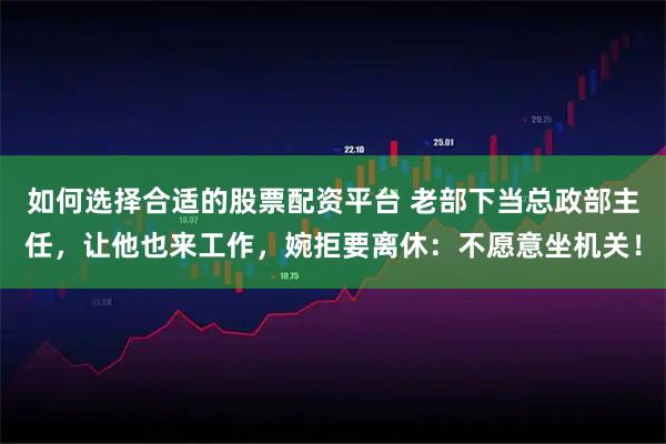 如何选择合适的股票配资平台 老部下当总政部主任，让他也来工作，婉拒要离休：不愿意坐机关！
