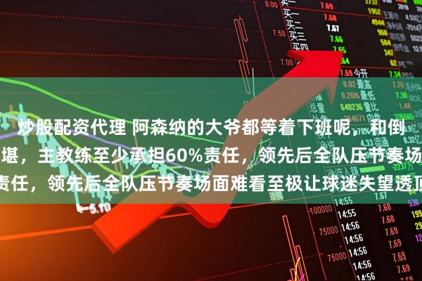 炒股配资代理 阿森纳的大爷都等着下班呢，和倒数第一狼队踢得狼狈不堪，主教练至少承担60%责任，领先后全队压节奏场面难看至极让球迷失望透顶