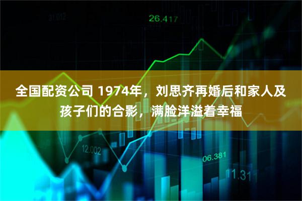 全国配资公司 1974年，刘思齐再婚后和家人及孩子们的合影，满脸洋溢着幸福