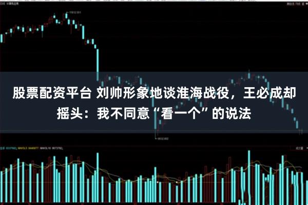 股票配资平台 刘帅形象地谈淮海战役，王必成却摇头：我不同意“看一个”的说法