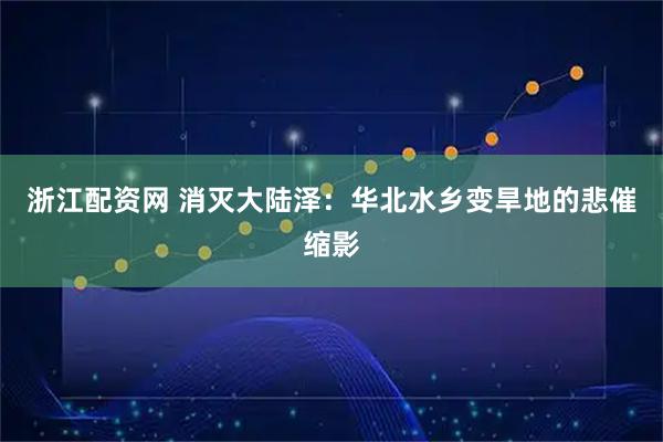 浙江配资网 消灭大陆泽：华北水乡变旱地的悲催缩影