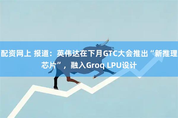配资网上 报道：英伟达在下月GTC大会推出“新推理芯片”，融入Groq LPU设计