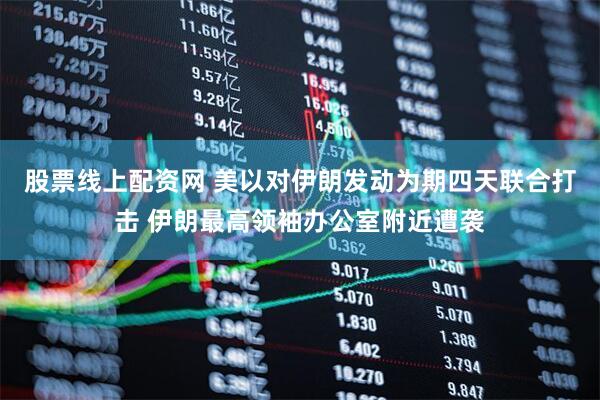 股票线上配资网 美以对伊朗发动为期四天联合打击 伊朗最高领袖办公室附近遭袭