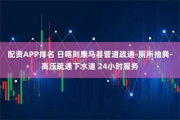 配资APP排名 日喀则康马县管道疏通-厕所抽粪-高压疏通下水道 24小时服务