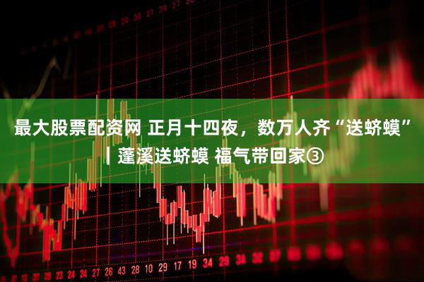 最大股票配资网 正月十四夜，数万人齐“送蛴蟆”｜蓬溪送蛴蟆 福气带回家③