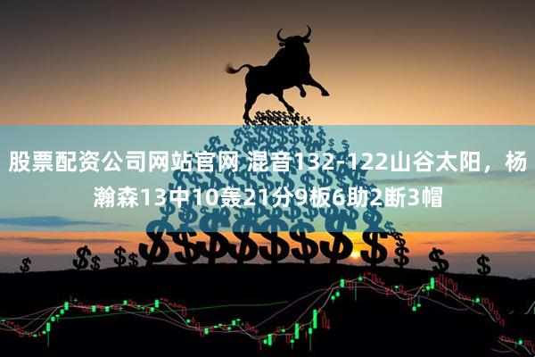 股票配资公司网站官网 混音132-122山谷太阳，杨瀚森13中10轰21分9板6助2断3帽