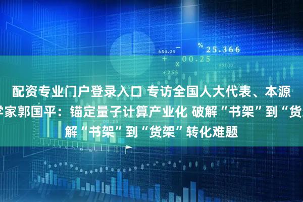 配资专业门户登录入口 专访全国人大代表、本源量子首席科学家郭国平：锚定量子计算产业化 破解“书架”到“货架”转化难题