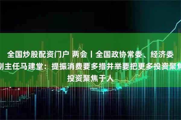 全国炒股配资门户 两会丨全国政协常委、经济委员会副主任马建堂：提振消费要多措并举要把更多投资聚焦于人