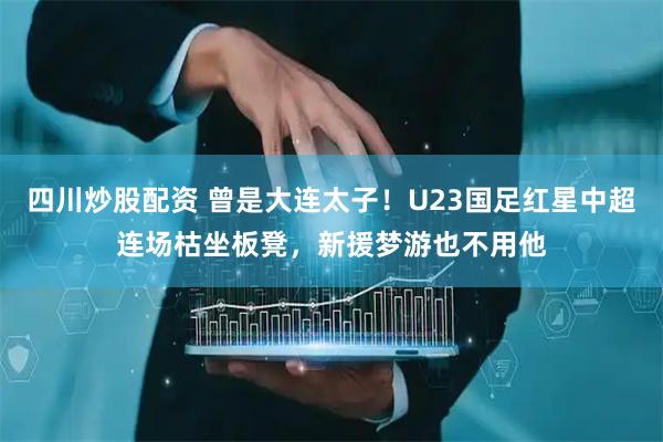 四川炒股配资 曾是大连太子！U23国足红星中超连场枯坐板凳，新援梦游也不用他