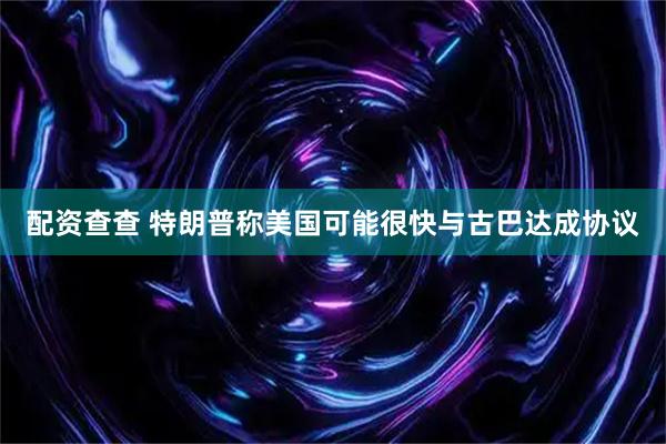 配资查查 特朗普称美国可能很快与古巴达成协议