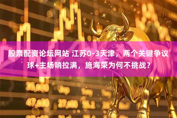 股票配资论坛网站 江苏0-3天津，两个关键争议球+主场哨拉满，施海荣为何不挑战？