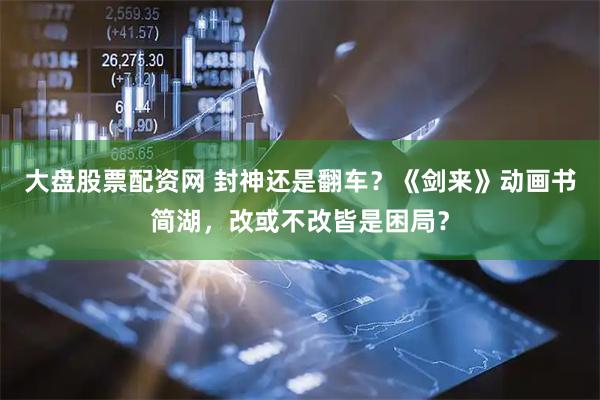 大盘股票配资网 封神还是翻车？《剑来》动画书简湖，改或不改皆是困局？