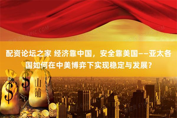 配资论坛之家 经济靠中国，安全靠美国——亚太各国如何在中美博弈下实现稳定与发展？