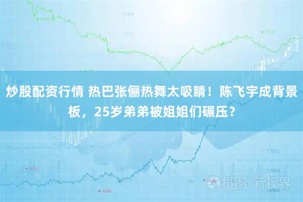 炒股配资行情 热巴张俪热舞太吸睛！陈飞宇成背景板，25岁弟弟被姐姐们碾压？