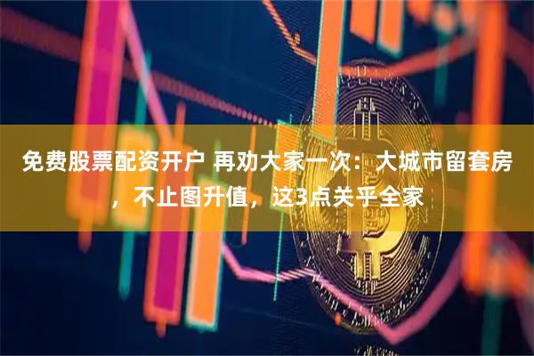 免费股票配资开户 再劝大家一次：大城市留套房，不止图升值，这3点关乎全家