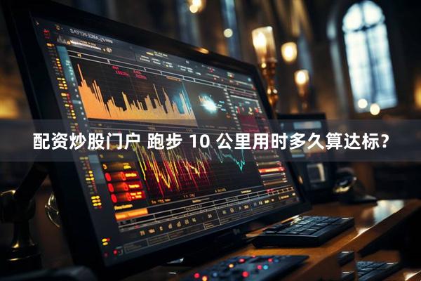 配资炒股门户 跑步 10 公里用时多久算达标？